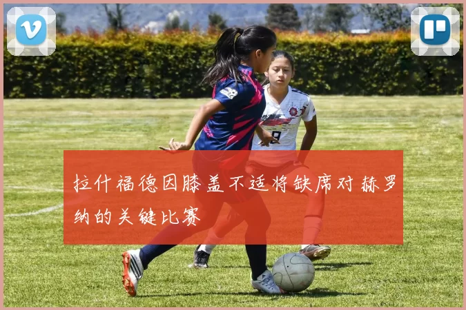 拉什福德因膝盖不适将缺席对赫罗纳的关键比赛