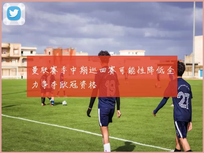 曼联赛季中期巡回赛可能性降低全力争夺欧冠资格