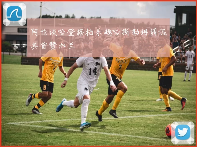阿伦谈哈登搭档乐趣哈斯勒姆调侃其曾赞加兰