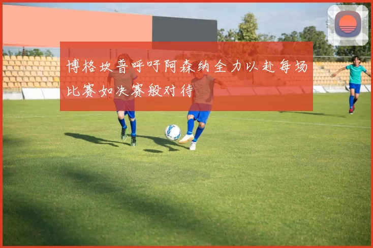 博格坎普呼吁阿森纳全力以赴每场比赛如决赛般对待