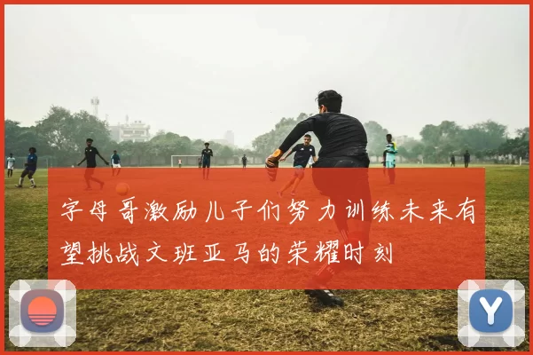 字母哥激励儿子们努力训练未来有望挑战文班亚马的荣耀时刻