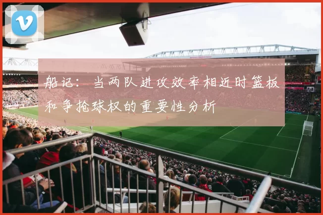 船记：当两队进攻效率相近时篮板和争抢球权的重要性分析
