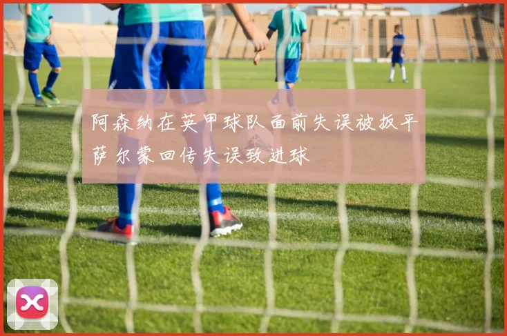 阿森纳在英甲球队面前失误被扳平萨尔蒙回传失误致进球